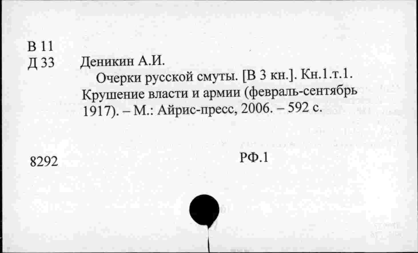 ﻿в и
Д 33 Деникин А.И.
Очерки русской смуты. [В 3 кн.]. Кн.1.т.1. Крушение власти и армии (февраль-сентябрь 1917). - М.: Айрис-пресс, 2006. - 592 с.
8292
РФ.1